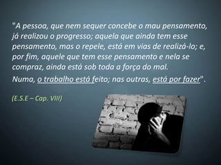 "A pessoa, que nem sequer concebe o mau pensamento,
já realizou o progresso; aquela que ainda tem esse
pensamento, mas o repele, está em vias de realizá-lo; e,
por fim, aquele que tem esse pensamento e nela se
compraz, ainda está sob toda a força do mal.
Numa, o trabalho está feito; nas outras, está por fazer".

(E.S.E – Cap. VIII)
 