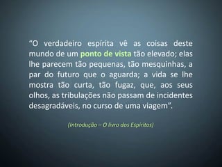 “O verdadeiro espírita vê as coisas deste
mundo de um ponto de vista tão elevado; elas
lhe parecem tão pequenas, tão mesquinhas, a
par do futuro que o aguarda; a vida se lhe
mostra tão curta, tão fugaz, que, aos seus
olhos, as tribulações não passam de incidentes
desagradáveis, no curso de uma viagem”.

          (Introdução – O livro dos Espíritos)
 