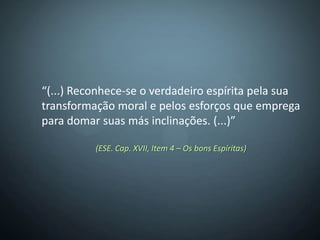 “(...) Reconhece-se o verdadeiro espírita pela sua
transformação moral e pelos esforços que emprega
para domar suas más inclinações. (...)”

          (ESE. Cap. XVII, Item 4 – Os bons Espíritas)
 