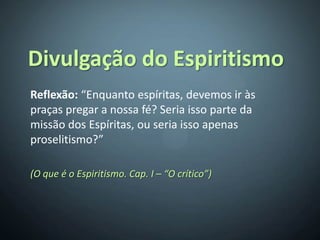 Divulgação do Espiritismo
Reflexão: “Enquanto espíritas, devemos ir às
praças pregar a nossa fé? Seria isso parte da
missão dos Espíritas, ou seria isso apenas
proselitismo?”

(O que é o Espiritismo. Cap. I – “O crítico”)
 