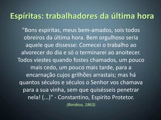 Espíritas: trabalhadores da última hora
    "Bons espíritas, meus bem-amados, sois todos
     obreiros da última hora. Bem orgulhoso seria
      aquele que dissesse: Comecei o trabalho ao
    alvorecer do dia e só o terminarei ao anoitecer.
  Todos viestes quando fostes chamados, um pouco
        mais cedo, um pouco mais tarde, para a
      encarnação cujos grilhões arrastais; mas há
   quantos séculos e séculos o Senhor vos chamava
     para a sua vinha, sem que quisésseis penetrar
       nela! (...)" - Constantino, Espírito Protetor.
                     (Bordéus, 1863)
 