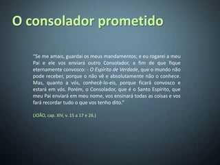 O consolador prometido

   “Se me amais, guardai os meus mandamentos; e eu rogarei a meu
   Pai e ele vos enviará outro Consolador, a fim de que fique
   eternamente convosco: - O Espírito de Verdade, que o mundo não
   pode receber, porque o não vê e absolutamente não o conhece.
   Mas, quanto a vós, conhecê-lo-eis, porque ficará convosco e
   estará em vós. Porém, o Consolador, que é o Santo Espírito, que
   meu Pai enviará em meu nome, vos ensinará todas as coisas e vos
   fará recordar tudo o que vos tenho dito.”

   (JOÃO, cap. XIV, v. 15 a 17 e 26.)
 