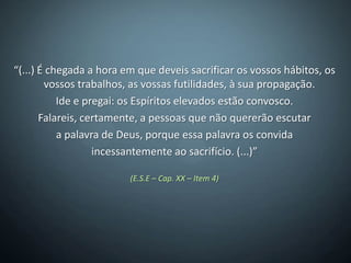 “(...) É chegada a hora em que deveis sacrificar os vossos hábitos, os
        vossos trabalhos, as vossas futilidades, à sua propagação.
           Ide e pregai: os Espíritos elevados estão convosco.
       Falareis, certamente, a pessoas que não quererão escutar
           a palavra de Deus, porque essa palavra os convida
                   incessantemente ao sacrifício. (...)”

                         (E.S.E – Cap. XX – Item 4)
 