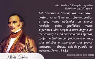 Ah! bendizei o Senhor, vós que haveis
posto a vossa fé na sua soberana justiça
e que, novos apóstolos da crença
revelada pelas proféticas vozes
superiores, ides pregar o novo dogma da
reencarnação e da elevação dos Espíritos,
conforme tenham cumprido, bem ou mal,
suas missões e suportado suas provas
terrestres. – Erasto, anjo-da-guarda do
médium. (Paris, 1863.)
Allan Kardec - O Evangelho segundo o
Espiritismo, cap. XX, item 4.
 