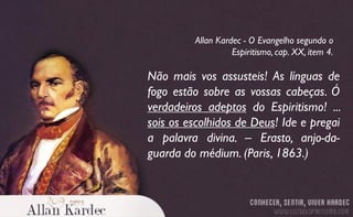 Não mais vos assusteis! As línguas de
fogo estão sobre as vossas cabeças. Ó
verdadeiros adeptos do Espiritismo! ...
sois os escolhidos de Deus! Ide e pregai
a palavra divina. – Erasto, anjo-da-
guarda do médium. (Paris, 1863.)
Allan Kardec - O Evangelho segundo o
Espiritismo, cap. XX, item 4.
 