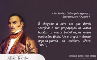 É chegada a hora em que deveis
sacrificar à sua propagação os vossos
hábitos, os vossos trabalhos, as vossas
ocupações fúteis. Ide e pregai. – Erasto,
anjo-da-guarda do médium. (Paris,
1863.)
Allan Kardec - O Evangelho segundo o
Espiritismo, cap. XX, item 4.
 