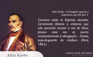 Convosco estão os Espíritos elevados.
Certamente falareis a criaturas que
não quererão escutar a voz de Deus,
porque essa voz as exorta
incessantemente à abnegação. – Erasto,
anjo-da-guarda do médium. (Paris,
1863.)
Allan Kardec - O Evangelho segundo o
Espiritismo, cap. XX, item 4.
 