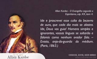Ide e proscrevei esse culto do bezerro
de ouro, que cada dia mais se alastra.
Ide, Deus vos guia! Homens simples e
ignorantes, vossas línguas se soltarão e
falareis como nenhum orador fala. –
Erasto, anjo-da-guarda do médium.
(Paris, 1863.)
Allan Kardec - O Evangelho segundo o
Espiritismo, cap. XX, item 4.
 