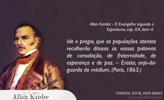 Ide e pregai, que as populações atentas
recolherão ditosas as vossas palavras
de consolação, de fraternidade, de
esperança e de paz. – Erasto, anjo-da-
guarda do médium. (Paris, 1863.)
Allan Kardec - O Evangelho segundo o
Espiritismo, cap. XX, item 4.
 