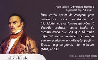 Parti, então, cheios de coragem, para
removerdes essa montanha de
iniquidades que as futuras gerações só
deverão conhecer como lenda, do
mesmo modo que vós, que só muito
imperfeitamente conheceis os tempos
que antecederam a civilização pagã. –
Erasto, anjo-da-guarda do médium.
(Paris, 1863.)
Allan Kardec - O Evangelho segundo o
Espiritismo, cap. XX, item 4.
 