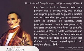 Ide, pois, e levai a palavra divina: aos
grandes que a desprezarão, aos eruditos
que exigirão provas, aos pequenos e simples
que a aceitarão; porque, principalmente
entre os mártires do trabalho, desta
provação terrena, encontrareis fervor e fé.
Ide; estes receberão, com hinos de gratidão
e louvores a Deus, a santa consolação que
lhes levareis, e baixarão a fronte, rendendo-
lhe graças pelas aflições que a Terra lhes
destina. – Erasto, anjo-da-guarda do
médium. (Paris, 1863.)
Allan Kardec - O Evangelho segundo o Espiritismo, cap. XX, item 4.
 