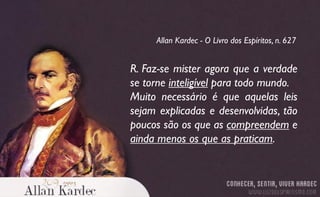 R. Faz-se mister agora que a verdade
se torne inteligível para todo mundo.
Muito necessário é que aquelas leis
sejam explicadas e desenvolvidas, tão
poucos são os que as compreendem e
ainda menos os que as praticam.
Allan Kardec - O Livro dos Espíritos, n. 627
 