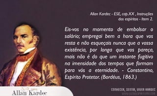Eis-vos no momento de embolsar o
salário; empregai bem a hora que vos
resta e não esqueçais nunca que a vossa
existência, por longa que vos pareça,
mais não é do que um instante fugitivo
na imensidade dos tempos que formam
para vós a eternidade. - Constantino,
Espírito Protetor. (Bordéus, 1863.)
Allan Kardec - ESE, cap.XX , Instruções
dos espíritos - Item 2.
 