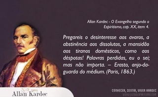 Pregareis o desinteresse aos avaros, a
abstinência aos dissolutos, a mansidão
aos tiranos domésticos, como aos
déspotas! Palavras perdidas, eu o sei;
mas não importa. – Erasto, anjo-da-
guarda do médium. (Paris, 1863.)
Allan Kardec - O Evangelho segundo o
Espiritismo, cap. XX, item 4.
 