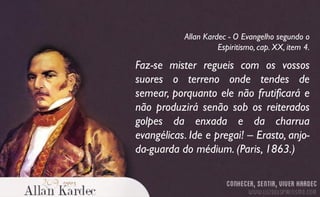Faz-se mister regueis com os vossos
suores o terreno onde tendes de
semear, porquanto ele não frutificará e
não produzirá senão sob os reiterados
golpes da enxada e da charrua
evangélicas. Ide e pregai! – Erasto, anjo-
da-guarda do médium. (Paris, 1863.)
Allan Kardec - O Evangelho segundo o
Espiritismo, cap. XX, item 4.
 