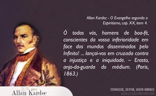 Ó todos vós, homens de boa-fé,
conscientes da vossa inferioridade em
face dos mundos disseminados pelo
Infinito! ... lançai-vos em cruzada contra
a injustiça e a iniquidade. – Erasto,
anjo-da-guarda do médium. (Paris,
1863.)
Allan Kardec - O Evangelho segundo o
Espiritismo, cap. XX, item 4.
 