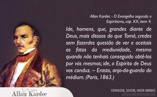 Ide, homens, que, grandes diante de
Deus, mais ditosos do que Tomé, credes
sem fazerdes questão de ver e aceitais
os fatos da mediunidade, mesmo
quando não tenhais conseguido obtê-los
por vós mesmos; ide, o Espírito de Deus
vos conduz. – Erasto, anjo-da-guarda do
médium. (Paris, 1863.)
Allan Kardec - O Evangelho segundo o
Espiritismo, cap. XX, item 4.
 