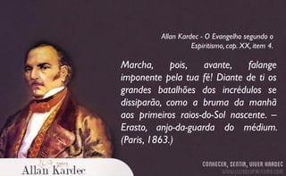 Marcha, pois, avante, falange
imponente pela tua fé! Diante de ti os
grandes batalhões dos incrédulos se
dissiparão, como a bruma da manhã
aos primeiros raios-do-Sol nascente. –
Erasto, anjo-da-guarda do médium.
(Paris, 1863.)
Allan Kardec - O Evangelho segundo o
Espiritismo, cap. XX, item 4.
 