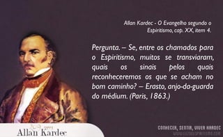 Pergunta. – Se, entre os chamados para
o Espiritismo, muitos se transviaram,
quais os sinais pelos quais
reconheceremos os que se acham no
bom caminho? – Erasto, anjo-da-guarda
do médium. (Paris, 1863.)
Allan Kardec - O Evangelho segundo o
Espiritismo, cap. XX, item 4.
 