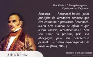 Resposta. – Reconhecê-los-eis pelos
princípios da verdadeira caridade que
eles ensinarão e praticarão. Reconhecê-
los-eis pelo número de aflitos a que
levem consolo; reconhecê-los-eis pelo
seu amor ao próximo, pela sua
abnegação, pelo seu desinteresse
pessoal; ... – Erasto, anjo-da-guarda do
médium. (Paris, 1863.)
Allan Kardec - O Evangelho segundo o
Espiritismo, cap. XX, item 4.
 