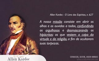 A nossa missão consiste em abrir os
olhos e os ouvidos a todos, confundindo
os orgulhosos e desmascarando os
hipócritas: os que vestem a capa da
virtude e da religião, a fim de ocultarem
suas torpezas.
Allan Kardec - O Livro dos Espíritos, n. 627
 