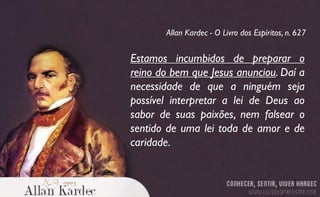 Estamos incumbidos de preparar o
reino do bem que Jesus anunciou. Daí a
necessidade de que a ninguém seja
possível interpretar a lei de Deus ao
sabor de suas paixões, nem falsear o
sentido de uma lei toda de amor e de
caridade.
Allan Kardec - O Livro dos Espíritos, n. 627
 