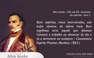Bons espíritas, meus bem-amados, sois
todos obreiros da última hora. Bem
orgulhoso seria aquele que dissesse:
Comecei o trabalho ao alvorecer do dia e
só o terminarei ao anoitecer. - Constantino,
Espírito Protetor. (Bordéus, 1863.)
Allan Kardec - ESE, cap.XX , Instruções
dos espíritos - Item 2.
 