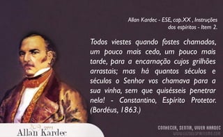 Todos viestes quando fostes chamados,
um pouco mais cedo, um pouco mais
tarde, para a encarnação cujos grilhões
arrastais; mas há quantos séculos e
séculos o Senhor vos chamava para a
sua vinha, sem que quisésseis penetrar
nela! - Constantino, Espírito Protetor.
(Bordéus, 1863.)
Allan Kardec - ESE, cap.XX , Instruções
dos espíritos - Item 2.
 