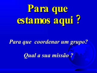 Para que  estamos aqui ? Para que  coordenar um grupo? Qual a sua missão ? 