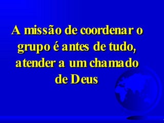 A missão de coordenar o grupo é antes de tudo, atender a um chamado de Deus 