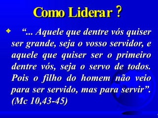 Como Liderar ?  “ ... Aquele que dentre vós quiser ser grande, seja o vosso servidor, e aquele que quiser ser o primeiro dentre vós, seja o servo de todos. Pois o filho do homem não veio para ser servido, mas para servir”. (Mc 10,43-45) 