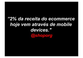 ”2% da receita do ecommerce
 hoje vem através de mobile
          devices."
         @shoporg
 