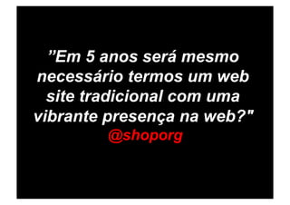 ”Em 5 anos será mesmo
necessário termos um web
  site tradicional com uma
vibrante presença na web?"
        @shoporg
 
