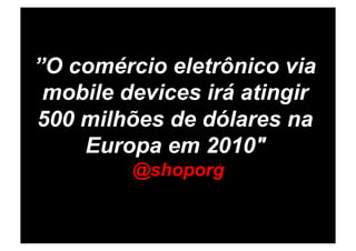 ”O comércio eletrônico via
 mobile devices irá atingir
500 milhões de dólares na
    Europa em 2010"
         @shoporg
 