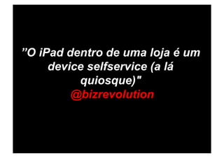 ”O iPad dentro de uma loja é um
     device selfservice (a lá
          quiosque)"
         @bizrevolution
 