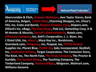 Abercrombie & Fitch, Amazon WebStore, Ann Taylor Stores, Bank
of America, Bvlgari, Calvin Klein, Charming Shoppes, Inc, Chico's
FAS, Inc, Crate and Barrel, Deckers Outdoor Corp, Diapers.com,
Dillard's Inc, eBags, Flip Flop Shops, Flok LLC, GameStop Corp, H &
M Hennes & Mauritz, Harrah's Entertainment, Hotels.com,
JCPenney Company, Inc, Kohl's Corporation, L. L. Bean, Inc,
L'Oréal USA, Inc, Macy's, Mary Kay Inc., Nordstrom,
Overstock.com, Patagonia, Inc, Peapod, Inc, PETCO Animal
Supplies Inc, Planet Blue, PUMA AG, Saks Incorporated, SkyMall,
Inc, Southwest Airlines, Target Corporation, The Container Store,
The Knot, Inc, The North Face, The Orvis Company, The Procter &
Gamble, The Swatch Group, The Teaching Company, The
Timberland Company, Tommy Hilfiger, Walgreen, Walmart.com,
Williams-Sonoma
 