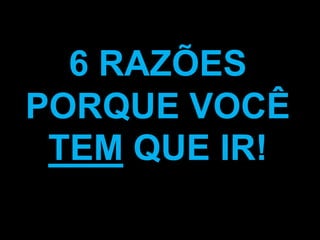 6 RAZÕES
PORQUE VOCÊ
 TEM QUE IR!
 