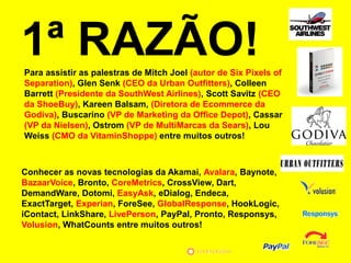 1ª RAZÃO!
Para assistir as palestras de Mitch Joel (autor de Six Pixels of
Separation), Glen Senk (CEO da Urban Outfitters), Colleen
Barrett (Presidente da SouthWest Airlines), Scott Savitz (CEO
da ShoeBuy), Kareen Balsam, (Diretora de Ecommerce da
Godiva), Buscarino (VP de Marketing da Office Depot), Cassar
(VP da Nielsen), Ostrom (VP de MultiMarcas da Sears), Lou
Weiss (CMO da VitaminShoppe) entre muitos outros!



Conhecer as novas tecnologias da Akamai, Avalara, Baynote,
BazaarVoice, Bronto, CoreMetrics, CrossView, Dart,
DemandWare, Dotomi, EasyAsk, eDialog, Endeca,
ExactTarget, Experian, ForeSee, GlobalResponse, HookLogic,
iContact, LinkShare, LivePerson, PayPal, Pronto, Responsys,
Volusion, WhatCounts entre muitos outros!
 