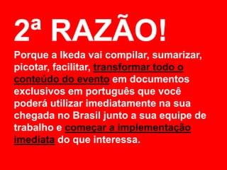 2ª RAZÃO!
Porque a Ikeda vai compilar, sumarizar,
picotar, facilitar, transformar todo o
conteúdo do evento em documentos
exclusivos em português que você
poderá utilizar imediatamente na sua
chegada no Brasil junto a sua equipe de
trabalho e começar a implementação
imediata do que interessa.
 
