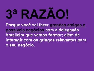 3ª RAZÃO!
Porque você vai fazer grandes amigos e
possíveis negócios com a delegação
brasileira que vamos formar; além de
interagir com os gringos relevantes para
o seu negócio.
 
