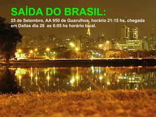 SAÍDA DO BRASIL:
25 de Setembro, AA 950 de Guarulhos, horário 21:15 hs, chegada
em Dallas dia 26 as 6:05 hs horário local.
 