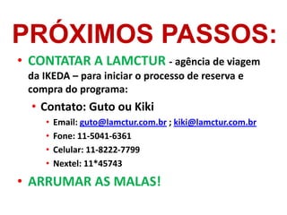 PRÓXIMOS PASSOS:
• CONTATAR A LAMCTUR - agência de viagem
 da IKEDA – para iniciar o processo de reserva e
 compra do programa:
  • Contato: Guto ou Kiki
    •   Email: guto@lamctur.com.br ; kiki@lamctur.com.br
    •   Fone: 11-5041-6361
    •   Celular: 11-8222-7799
    •   Nextel: 11*45743

• ARRUMAR AS MALAS!
 