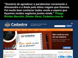 "Gostaria de agradecer e parabenizar novamente o
Alessandro e a Ikeda pela ótima viagem que fizemos.
Foi muito bom conhecer todos vocês e espero que
façamos muitos negócios juntos ainda.“ Thiago
Richter Bacchin, Diretor Geral, Cadastra.com.br
 