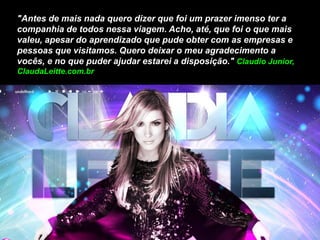 "Antes de mais nada quero dizer que foi um prazer imenso ter a
companhia de todos nessa viagem. Acho, até, que foi o que mais
valeu, apesar do aprendizado que pude obter com as empresas e
pessoas que visitamos. Quero deixar o meu agradecimento a
vocês, e no que puder ajudar estarei a disposição." Claudio Junior,
ClaudaLeitte.com.br
 