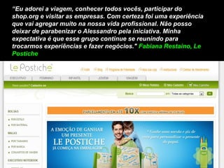 “Eu adorei a viagem, conhecer todos vocês, participar do
shop.org e visitar as empresas. Com certeza foi uma experiência
que vai agregar muito na nossa vida profissional. Não posso
deixar de parabenizar o Alessandro pela iniciativa. Minha
expectativa é que esse grupo continue se reunindo para
trocarmos experiências e fazer negócios." Fabiana Restaino, Le
Postiche
 