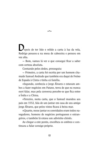 epois de ter lido e relido a carta à luz da vela,
Rodrigo pousou-a na mesa de cabeceira e pensou em
voz alta.
— Bom, vamos lá ver o que consegui ficar a saber
com certeza absoluta.
Contando pelos dedos, prosseguiu:
— Primeiro, a carta foi escrita por um homem cha-
mado Samuel Andrade que também era daqui de Freixo
de Espada à Cinta e tinha cá família.
«Segundo, conhecia o Jorge Álvares e estavam am-
bos a fazer negócios em Patane, terra de que eu nunca
ouvi falar, mas pela conversa percebe-se que fica entre
a Índia e a China.
«Terceiro, nesta carta, que o Samuel mandou aos
pais em 1552, fala de um jantar em casa do seu amigo
Jorge Álvares, que pelos vistos ficava à beira-mar.
«Quarto, nesse jantar os convidados eram todos na-
vegadores, homens de negócios portugueses e estran-
geiros, e também lá estava um adivinho chinês.
Ao chegar a este ponto, encolheu os ombros e con-
tinuou a falar consigo próprio.
 