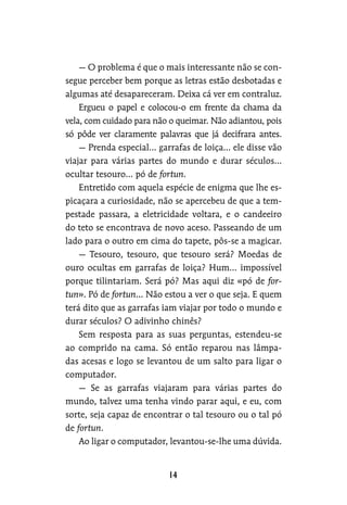 — O problema é que o mais interessante não se con-
segue perceber bem porque as letras estão desbotadas e
algumas até desapareceram. Deixa cá ver em contraluz.
Ergueu o papel e colocou-o em frente da chama da
vela, com cuidado para não o queimar. Não adiantou, pois
só pôde ver claramente palavras que já decifrara antes.
— Prenda especial… garrafas de loiça… ele disse vão
viajar para várias partes do mundo e durar séculos…
ocultar tesouro… pó de fortun.
Entretido com aquela espécie de enigma que lhe es-
picaçara a curiosidade, não se apercebeu de que a tem-
pestade passara, a eletricidade voltara, e o candeeiro
do teto se encontrava de novo aceso. Passeando de um
lado para o outro em cima do tapete, pôs-se a magicar.
— Tesouro, tesouro, que tesouro será? Moedas de
ouro ocultas em garrafas de loiça? Hum… impossível
porque tilintariam. Será pó? Mas aqui diz «pó de for-
tun». Pó de fortun… Não estou a ver o que seja. E quem
terá dito que as garrafas iam viajar por todo o mundo e
durar séculos? O adivinho chinês?
Sem resposta para as suas perguntas, estendeu-se
ao comprido na cama. Só então reparou nas lâmpa-
das acesas e logo se levantou de um salto para ligar o
computador.
— Se as garrafas viajaram para várias partes do
mundo, talvez uma tenha vindo parar aqui, e eu, com
sorte, seja capaz de encontrar o tal tesouro ou o tal pó
de fortun.
Ao ligar o computador, levantou-se-lhe uma dúvida.
 