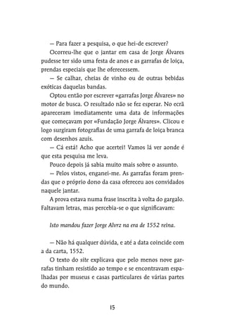 — Para fazer a pesquisa, o que hei-de escrever?
Ocorreu-lhe que o jantar em casa de Jorge Álvares
pudesse ter sido uma festa de anos e as garrafas de loiça,
prendas especiais que lhe oferecessem.
— Se calhar, cheias de vinho ou de outras bebidas
exóticas daquelas bandas.
Optou então por escrever «garrafas Jorge Álvares» no
motor de busca. O resultado não se fez esperar. No ecrã
apareceram imediatamente uma data de informações
que começavam por «Fundação Jorge Álvares». Clicou e
logo surgiram fotografias de uma garrafa de loiça branca
com desenhos azuis.
— Cá está! Acho que acertei! Vamos lá ver aonde é
que esta pesquisa me leva.
Pouco depois já sabia muito mais sobre o assunto.
— Pelos vistos, enganei-me. As garrafas foram pren-
das que o próprio dono da casa ofereceu aos convidados
naquele jantar.
A prova estava numa frase inscrita à volta do gargalo.
Faltavam letras, mas percebia-se o que significavam:
Isto mandou fazer Jorge Alvrz na era de 1552 reina.
— Não há qualquer dúvida, e até a data coincide com
a da carta, 1552.
O texto do site explicava que pelo menos nove gar-
rafas tinham resistido ao tempo e se encontravam espa-
lhadas por museus e casas particulares de várias partes
do mundo.
 