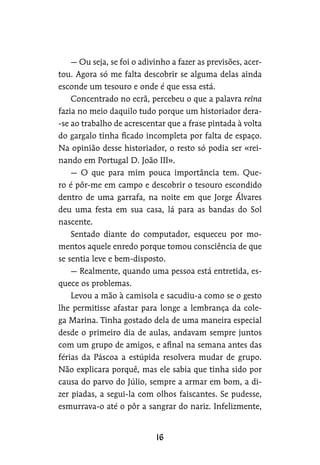 — Ou seja, se foi o adivinho a fazer as previsões, acer-
tou. Agora só me falta descobrir se alguma delas ainda
esconde um tesouro e onde é que essa está.
Concentrado no ecrã, percebeu o que a palavra reina
fazia no meio daquilo tudo porque um historiador dera-
-se ao trabalho de acrescentar que a frase pintada à volta
do gargalo tinha ficado incompleta por falta de espaço.
Na opinião desse historiador, o resto só podia ser «rei-
nando em Portugal D. João III».
— O que para mim pouca importância tem. Que-
ro é pôr-me em campo e descobrir o tesouro escondido
dentro de uma garrafa, na noite em que Jorge Álvares
deu uma festa em sua casa, lá para as bandas do Sol
nascente.
Sentado diante do computador, esqueceu por mo-
mentos aquele enredo porque tomou consciência de que
se sentia leve e bem-disposto.
— Realmente, quando uma pessoa está entretida, es-
quece os problemas.
Levou a mão à camisola e sacudiu-a como se o gesto
lhe permitisse afastar para longe a lembrança da cole-
ga Marina. Tinha gostado dela de uma maneira especial
desde o primeiro dia de aulas, andavam sempre juntos
com um grupo de amigos, e afinal na semana antes das
férias da Páscoa a estúpida resolvera mudar de grupo.
Não explicara porquê, mas ele sabia que tinha sido por
causa do parvo do Júlio, sempre a armar em bom, a di-
zer piadas, a segui-la com olhos faiscantes. Se pudesse,
esmurrava-o até o pôr a sangrar do nariz. Infelizmente,
 