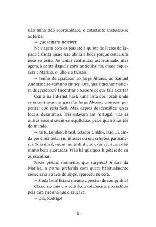 não tinha tido oportunidade, e entretanto meteram-se
as férias.
— Que semana horrível!
Na viagem com os pais até à quinta de Freixo de Es-
pada à Cinta quase não abrira a boca porque sentia um
peso no peito. Ao jantar continuara acabrunhado, mas
agora, à conta daquela carta antiquíssima, quase esque-
cera a Marina, o Júlio e a traição.
— Tenho de agradecer ao Jorge Álvares, ao Samuel
Andrade e ao adivinho chinês! Ora, qual é melhor manei-
ra de agradecer? Encontrar o tesouro de que fala a carta!
Como na internet havia uma lista dos locais onde
se encontravam as garrafas Jorge Álvares, começou por
pensar que seria fácil. Mas, depois de identificar esses
locais, desanimou. Três estavam em Portugal, mas as
outras encontravam-se espalhadas pelos quatro cantos
do mundo.
— Paris, Londres, Brasil, Estados Unidos, Irão… E ain-
da por cima todas em museus ou em coleções particula-
res. Se assim é, valem muito dinheiro e com certeza estão
muito bem guardadas. Não há qualquer hipótese de eu
as examinar.
Nesse preciso momento, que surpresa! A cara da
Matilde, a prima preferida com quem habitualmente
conversava através do skype, apareceu no ecrã.
— Ainda bem! Estava mesmo a precisar de companhia!
Clicou no rato e o ecrã ficou totalmente preenchido
pela cara risonha que o saudava.
— Olá, Rodrigo!
 